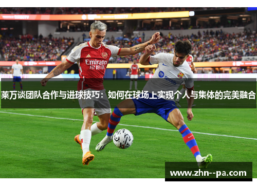 莱万谈团队合作与进球技巧：如何在球场上实现个人与集体的完美融合