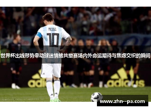 世界杯出线形势牵动球迷情绪共塑赛场内外命运期待与焦虑交织的瞬间 世界杯出线形势牵动球迷情绪共塑赛场内外命运期待与焦虑交织的瞬间