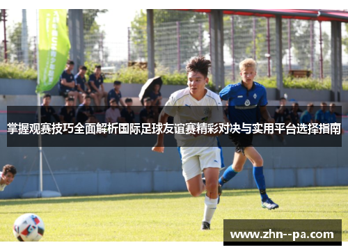 掌握观赛技巧全面解析国际足球友谊赛精彩对决与实用平台选择指南