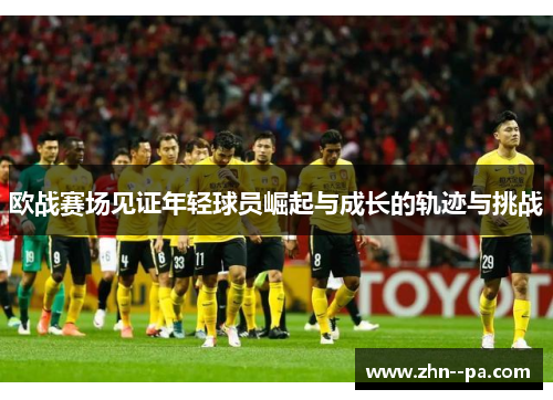 欧战赛场见证年轻球员崛起与成长的轨迹与挑战 欧战赛场见证年轻球员崛起与成长的轨迹与挑战