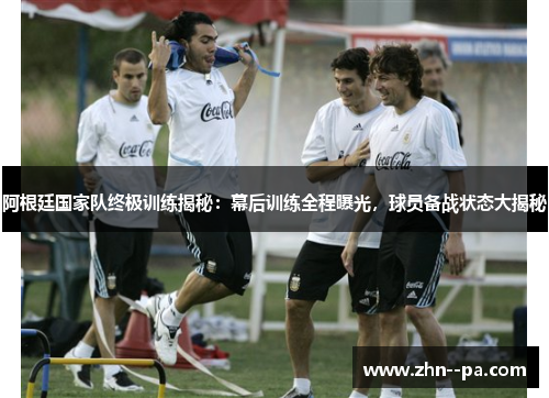 阿根廷国家队终极训练揭秘：幕后训练全程曝光，球员备战状态大揭秘
