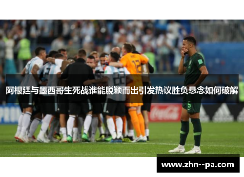 阿根廷与墨西哥生死战谁能脱颖而出引发热议胜负悬念如何破解 阿根廷与墨西哥生死战谁能脱颖而出引发热议胜负悬念如何破解