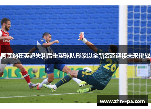 阿森纳在英超失利后重塑球队形象以全新姿态迎接未来挑战 阿森纳在英超失利后重塑球队形象以全新姿态迎接未来挑战