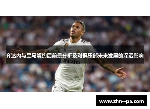 齐达内与皇马解约后前景分析及对俱乐部未来发展的深远影响 齐达内与皇马解约后前景分析及对俱乐部未来发展的深远影响