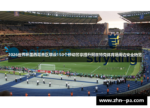 2026世界杯墨西哥赛区增设150个移动警亭提升阿兹特克体育场周边安全防范 2026世界杯墨西哥赛区增设150个移动警亭提升阿兹特克体育场周边安全防范