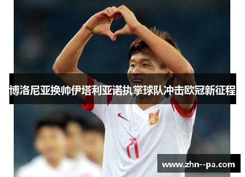 博洛尼亚换帅伊塔利亚诺执掌球队冲击欧冠新征程 博洛尼亚换帅伊塔利亚诺执掌球队冲击欧冠新征程