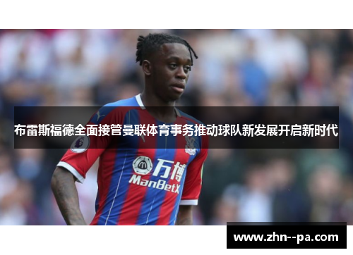 布雷斯福德全面接管曼联体育事务推动球队新发展开启新时代