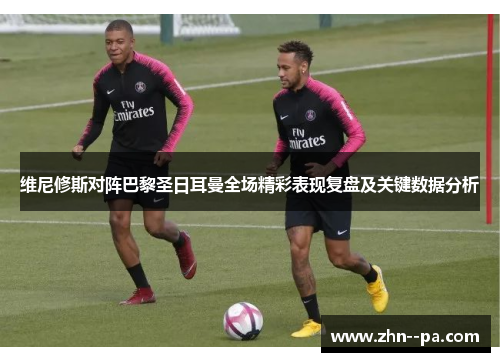 维尼修斯对阵巴黎圣日耳曼全场精彩表现复盘及关键数据分析 维尼修斯对阵巴黎圣日耳曼全场精彩表现复盘及关键数据分析