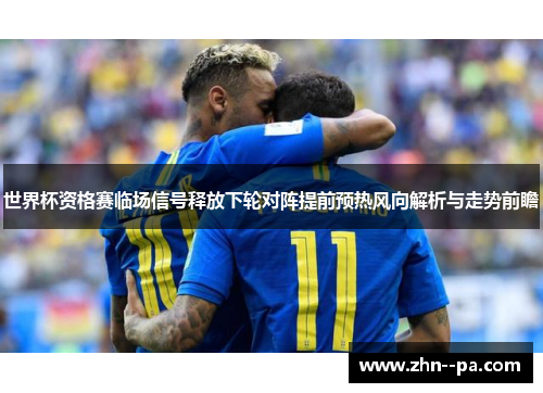 世界杯资格赛临场信号释放下轮对阵提前预热风向解析与走势前瞻 世界杯资格赛临场信号释放下轮对阵提前预热风向解析与走势前瞻