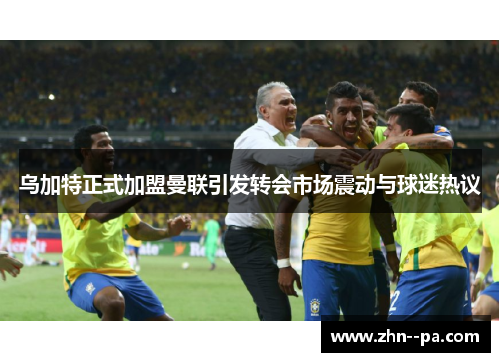 乌加特正式加盟曼联引发转会市场震动与球迷热议 乌加特正式加盟曼联引发转会市场震动与球迷热议