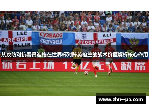 从攻防对抗看吕迪格在世界杯对阵英格兰的战术价值解析核心作用