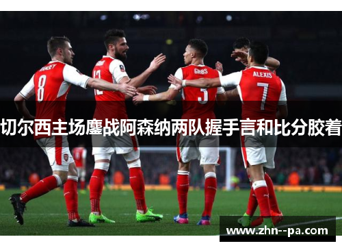 切尔西主场鏖战阿森纳两队握手言和比分胶着 切尔西主场鏖战阿森纳两队握手言和比分胶着